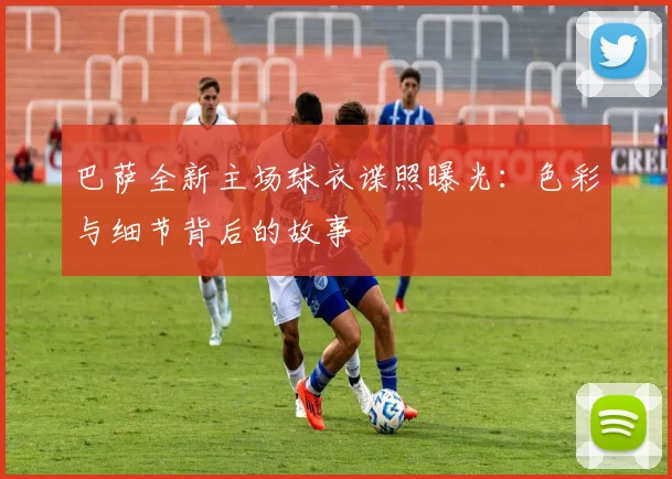 巴萨全新主场球衣谍照曝光：色彩与细节背后的故事