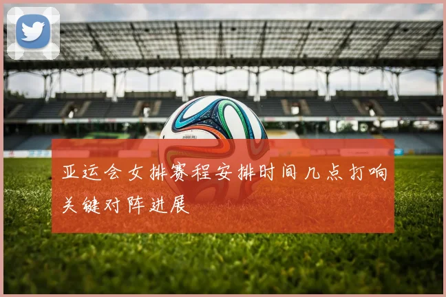 亚运会女排赛程安排时间几点打响关键对阵进展