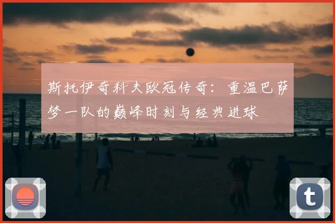 斯托伊奇科夫欧冠传奇：重温巴萨梦一队的巅峰时刻与经典进球