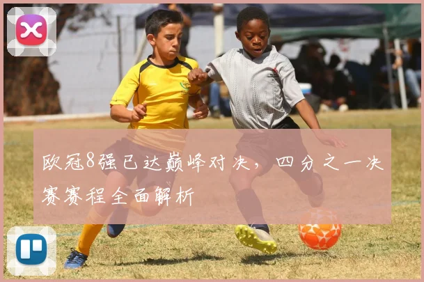 欧冠8强已达巅峰对决，四分之一决赛赛程全面解析