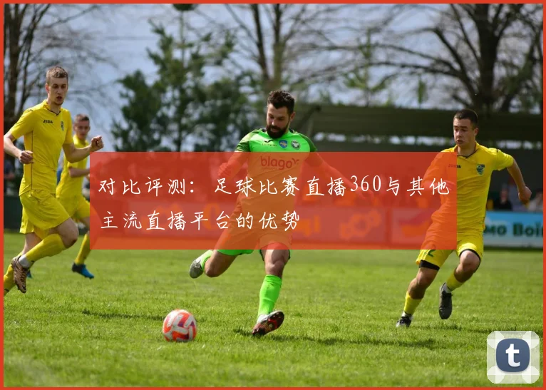 对比评测：足球比赛直播360与其他主流直播平台的优势