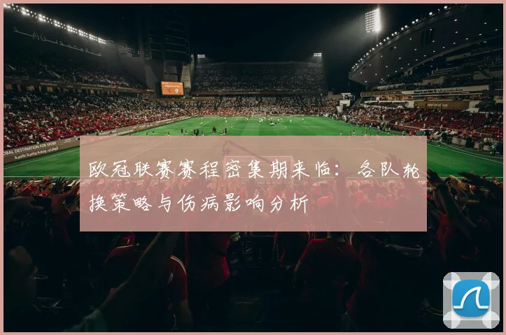 欧冠联赛赛程密集期来临：各队轮换策略与伤病影响分析