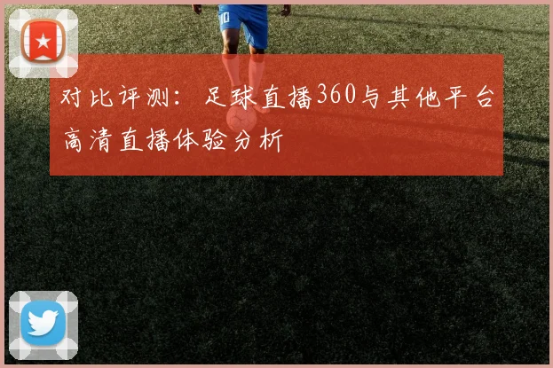 对比评测：足球直播360与其他平台高清直播体验分析