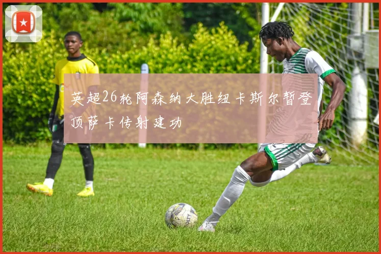 英超26轮阿森纳大胜纽卡斯尔暂登顶萨卡传射建功