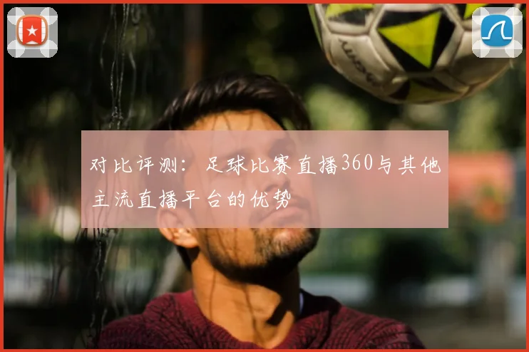 对比评测：足球比赛直播360与其他主流直播平台的优势