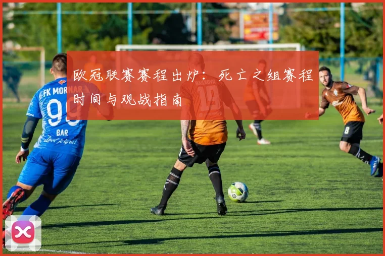 欧冠联赛赛程出炉：死亡之组赛程时间与观战指南