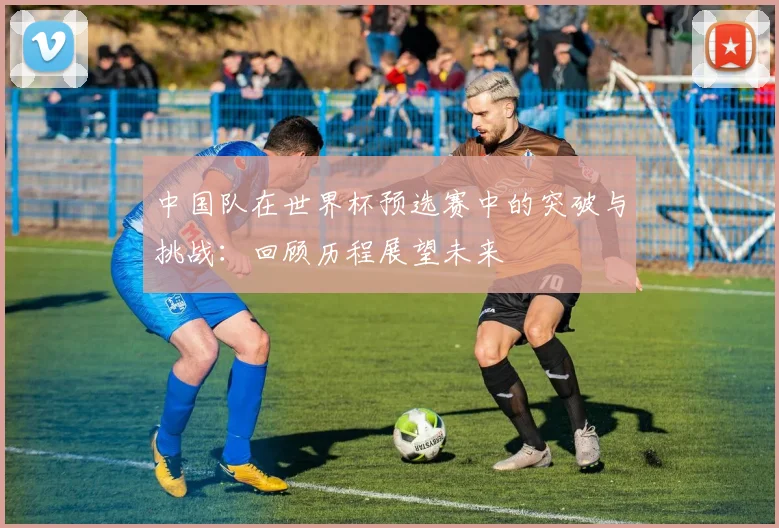 中国队在世界杯预选赛中的突破与挑战：回顾历程展望未来